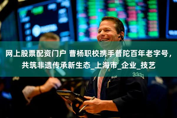 网上股票配资门户 曹杨职校携手普陀百年老字号，共筑非遗传承新生态_上海市_企业_技艺