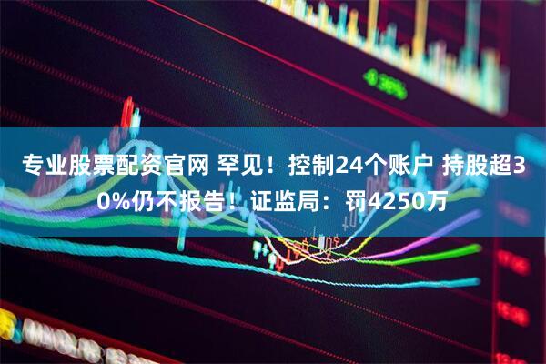专业股票配资官网 罕见！控制24个账户 持股超30%仍不报告！证监局：罚4250万