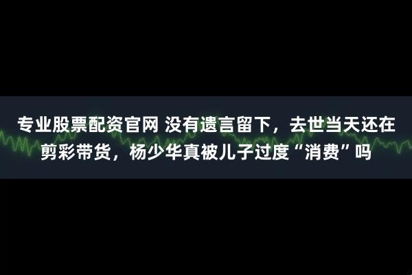 专业股票配资官网 没有遗言留下，去世当天还在剪彩带货，杨少华真被儿子过度“消费”吗