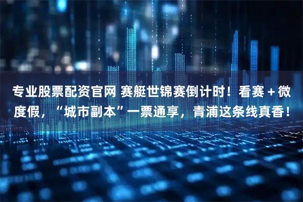 专业股票配资官网 赛艇世锦赛倒计时！看赛＋微度假，“城市副本”一票通享，青浦这条线真香！