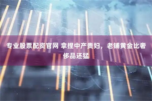 专业股票配资官网 拿捏中产贵妇，老铺黄金比奢侈品还猛