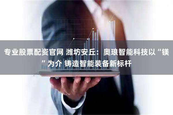 专业股票配资官网 潍坊安丘：奥琅智能科技以“镁”为介 铸造智能装备新标杆
