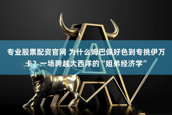 专业股票配资官网 为什么姆巴佩好色到专挑伊万卡？一场跨越大西洋的“姐弟经济学”
