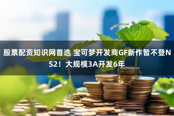 股票配资知识网首选 宝可梦开发商GF新作暂不登NS2！大规模3A开发6年